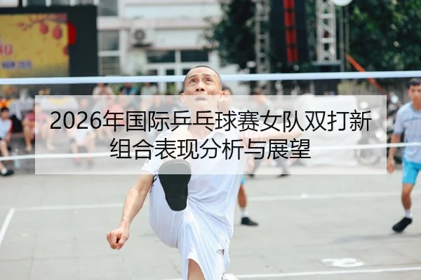 2026年国际乒乓球赛女队双打新组合表现分析与展望
