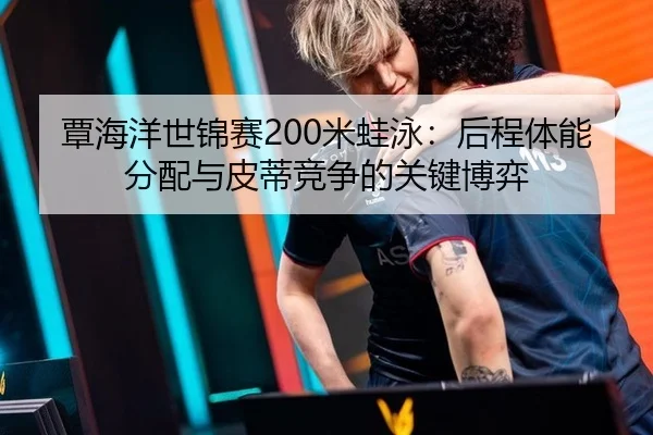 覃海洋世锦赛200米蛙泳：后程体能分配与皮蒂竞争的关键博弈