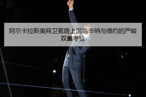 阿尔卡拉斯美网卫冕路上面临辛纳与德约的严峻双重考验