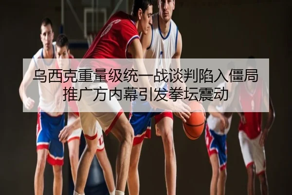 乌西克重量级统一战谈判陷入僵局 推广方内幕引发拳坛震动