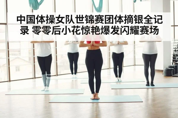中国体操女队世锦赛团体摘银全记录 零零后小花惊艳爆发闪耀赛场
