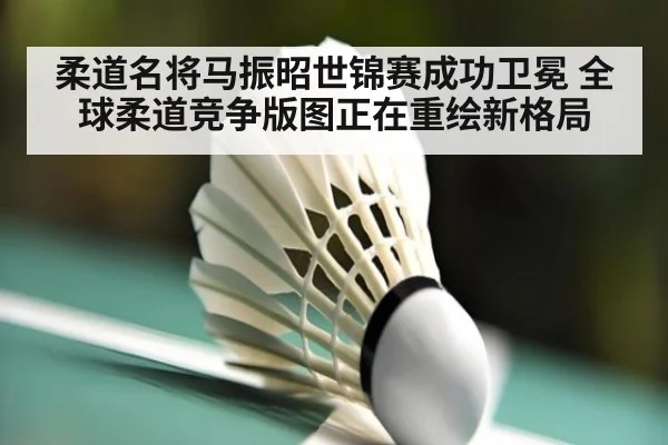 柔道名将马振昭世锦赛成功卫冕 全球柔道竞争版图正在重绘新格局
